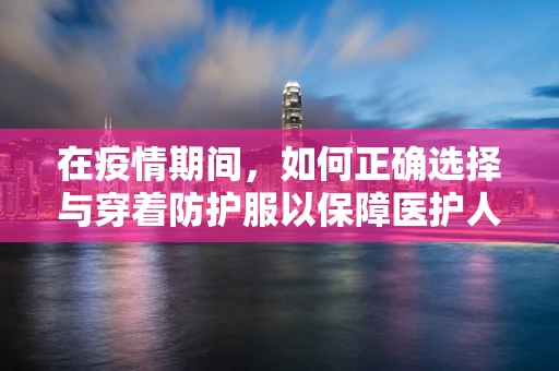 在疫情期间，如何正确选择与穿着防护服以保障医护人员安全？