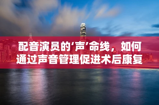 配音演员的‘声’命线，如何通过声音管理促进术后康复？