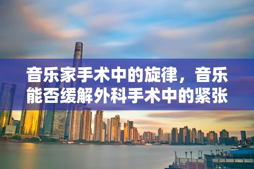 音乐家手术中的旋律，音乐能否缓解外科手术中的紧张与焦虑？
