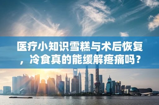 医疗小知识雪糕与术后恢复，冷食真的能缓解疼痛吗？