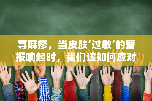 荨麻疹，当皮肤‘过敏’的警报响起时，我们该如何应对？