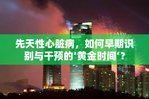先天性心脏病，如何早期识别与干预的‘黄金时间’？