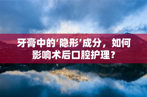 牙膏中的‘隐形’成分，如何影响术后口腔护理？