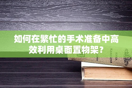 如何在繁忙的手术准备中高效利用桌面置物架？
