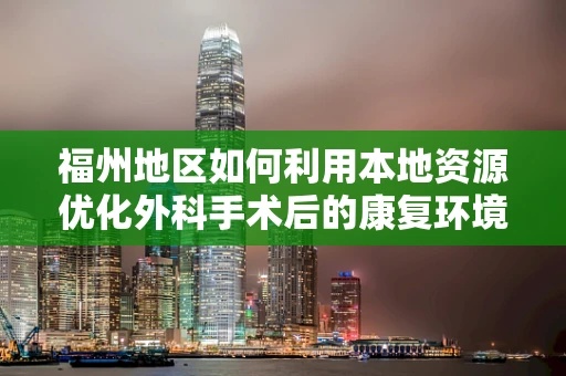 福州地区如何利用本地资源优化外科手术后的康复环境？