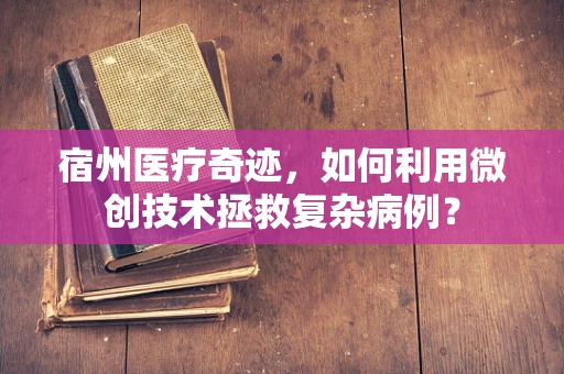 宿州医疗奇迹，如何利用微创技术拯救复杂病例？