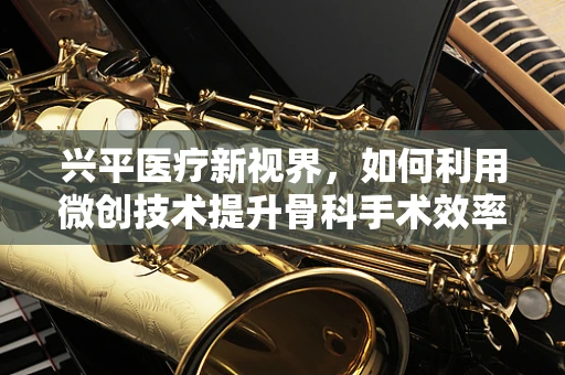 兴平医疗新视界，如何利用微创技术提升骨科手术效率？