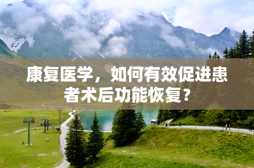 康复医学，如何有效促进患者术后功能恢复？