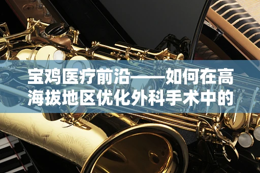 宝鸡医疗前沿——如何在高海拔地区优化外科手术中的血液管理？