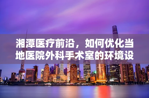 湘潭医疗前沿，如何优化当地医院外科手术室的环境设计以提升手术安全？