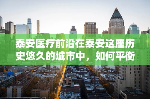 泰安医疗前沿在泰安这座历史悠久的城市中，如何平衡传统医疗与现代微创技术？
