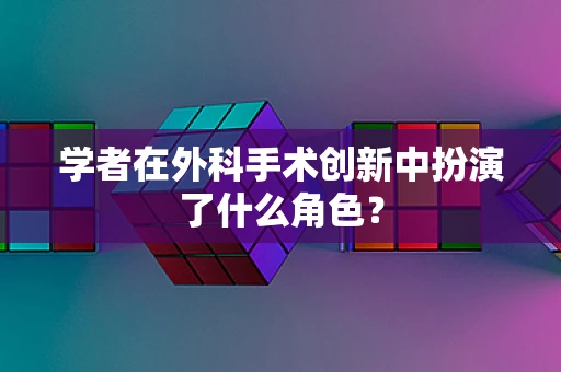 学者在外科手术创新中扮演了什么角色？