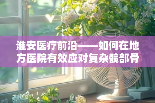 淮安医疗前沿——如何在地方医院有效应对复杂髋部骨折？