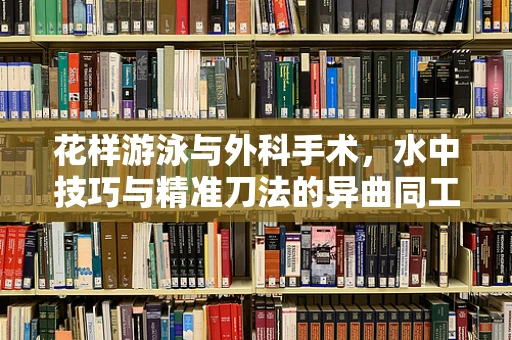 花样游泳与外科手术，水中技巧与精准刀法的异曲同工之处