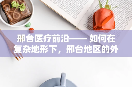 邢台医疗前沿—— 如何在复杂地形下，邢台地区的外科医生有效应对紧急手术挑战？