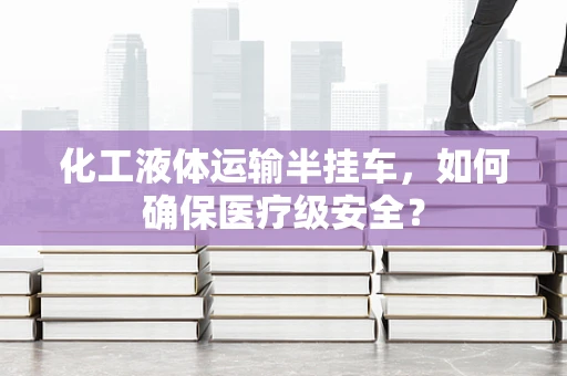 化工液体运输半挂车，如何确保医疗级安全？