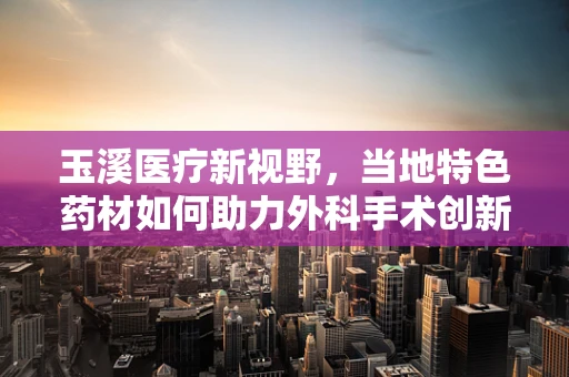 玉溪医疗新视野，当地特色药材如何助力外科手术创新？