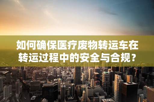 如何确保医疗废物转运车在转运过程中的安全与合规？