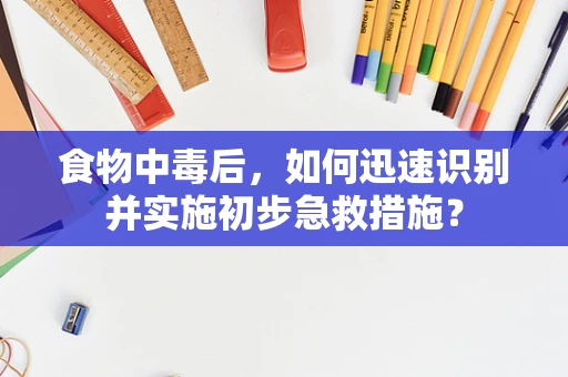 食物中毒后，如何迅速识别并实施初步急救措施？