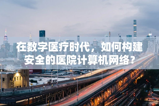 在数字医疗时代，如何构建安全的医院计算机网络？