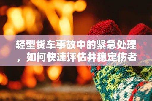 轻型货车事故中的紧急处理，如何快速评估并稳定伤者？
