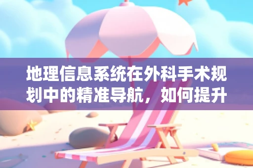 地理信息系统在外科手术规划中的精准导航，如何提升手术效率与安全性？
