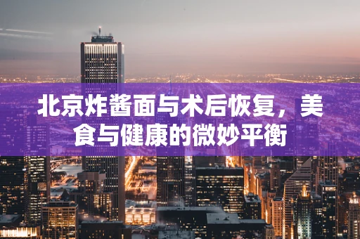 北京炸酱面与术后恢复，美食与健康的微妙平衡