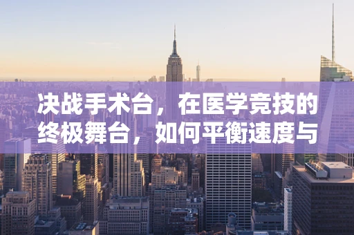 决战手术台，在医学竞技的终极舞台，如何平衡速度与精准？
