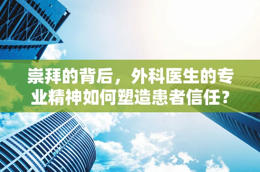 崇拜的背后，外科医生的专业精神如何塑造患者信任？