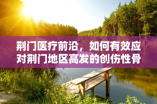 荆门医疗前沿，如何有效应对荆门地区高发的创伤性骨折？