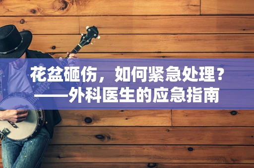 花盆砸伤，如何紧急处理？——外科医生的应急指南