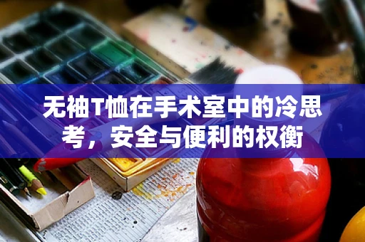 无袖T恤在手术室中的冷思考，安全与便利的权衡
