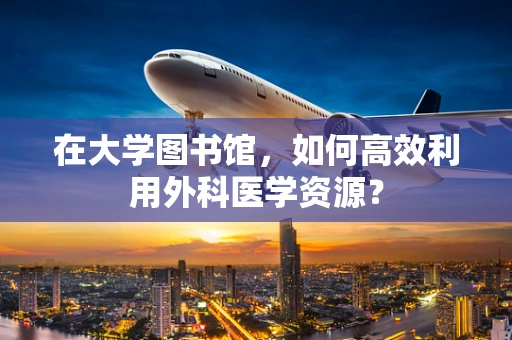 在大学图书馆，如何高效利用外科医学资源？