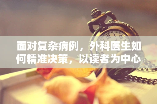 面对复杂病例，外科医生如何精准决策，以读者为中心的手术规划？