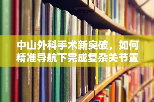 中山外科手术新突破，如何精准导航下完成复杂关节置换？