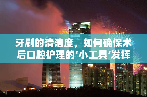 牙刷的清洁度，如何确保术后口腔护理的‘小工具’发挥大作用？