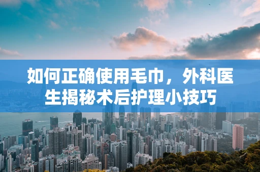 如何正确使用毛巾，外科医生揭秘术后护理小技巧