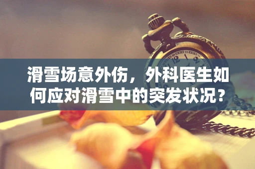 滑雪场意外伤，外科医生如何应对滑雪中的突发状况？