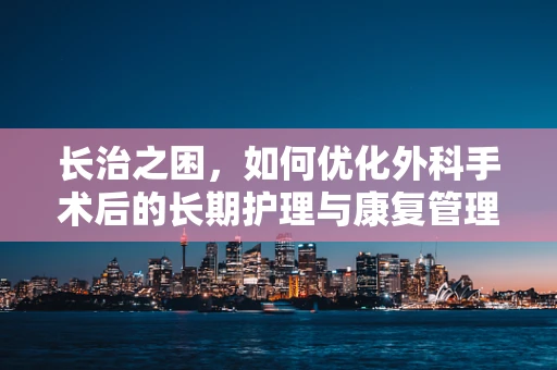长治之困，如何优化外科手术后的长期护理与康复管理？