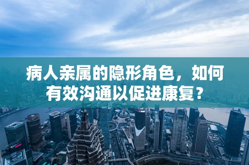 病人亲属的隐形角色，如何有效沟通以促进康复？