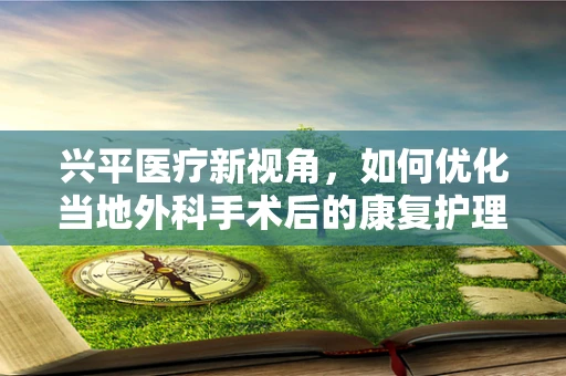 兴平医疗新视角，如何优化当地外科手术后的康复护理？