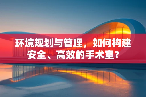 环境规划与管理，如何构建安全、高效的手术室？