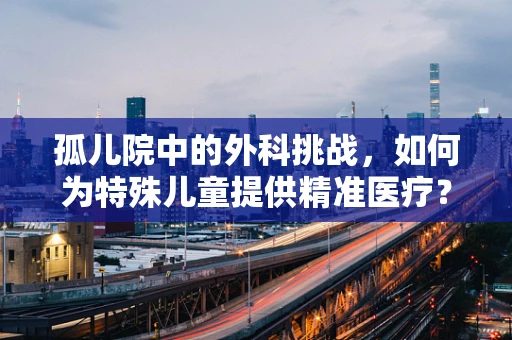 孤儿院中的外科挑战，如何为特殊儿童提供精准医疗？