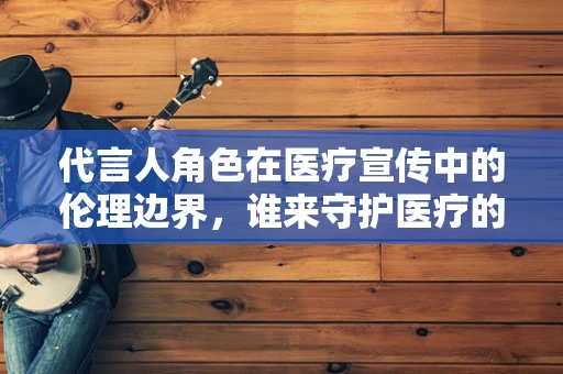 代言人角色在医疗宣传中的伦理边界，谁来守护医疗的纯净？