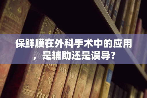 保鲜膜在外科手术中的应用，是辅助还是误导？