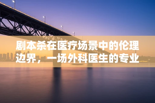 剧本杀在医疗场景中的伦理边界，一场外科医生的专业拷问