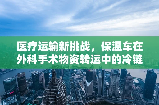 医疗运输新挑战，保温车在外科手术物资转运中的冷链守护