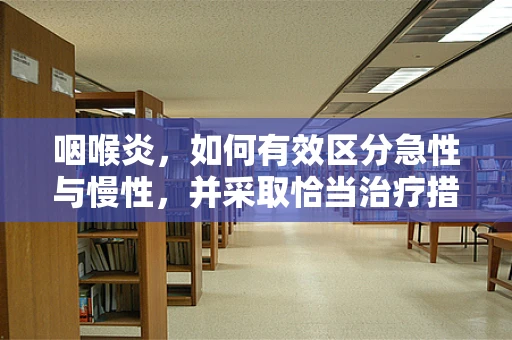 咽喉炎，如何有效区分急性与慢性，并采取恰当治疗措施？