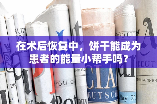 在术后恢复中，饼干能成为患者的能量小帮手吗？