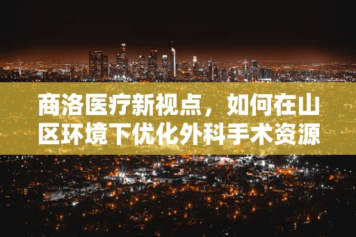 商洛医疗新视点，如何在山区环境下优化外科手术资源分配？